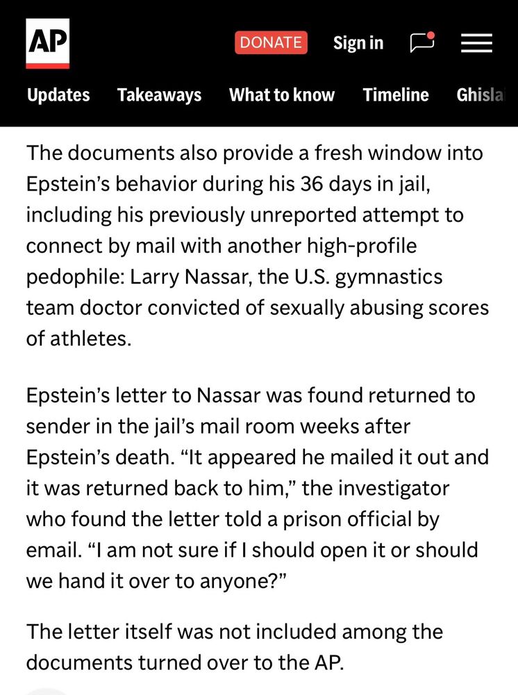 Excerpt from an Associated Press article. Text reads: "The documents also provide a fresh window into Epstein's behavior during his 36 days in jail, including his previously unreported attempt to connect by mail with another high-profile pedophile: Larry Nassar, the U.S. gymnastics team doctor convicted of sexually abusing scores of athletes.

Epstein's letter to Nassar was found returned to sender in the jail's mail room weeks after Epstein's death. "It appeared he mailed it out and it was returned back to him," the investigator who found the letter told a prison official by email. "I am not sure if I should open it or should we hand it over to anyone?"

The letter itself was not included among the documents turned over to the AP."