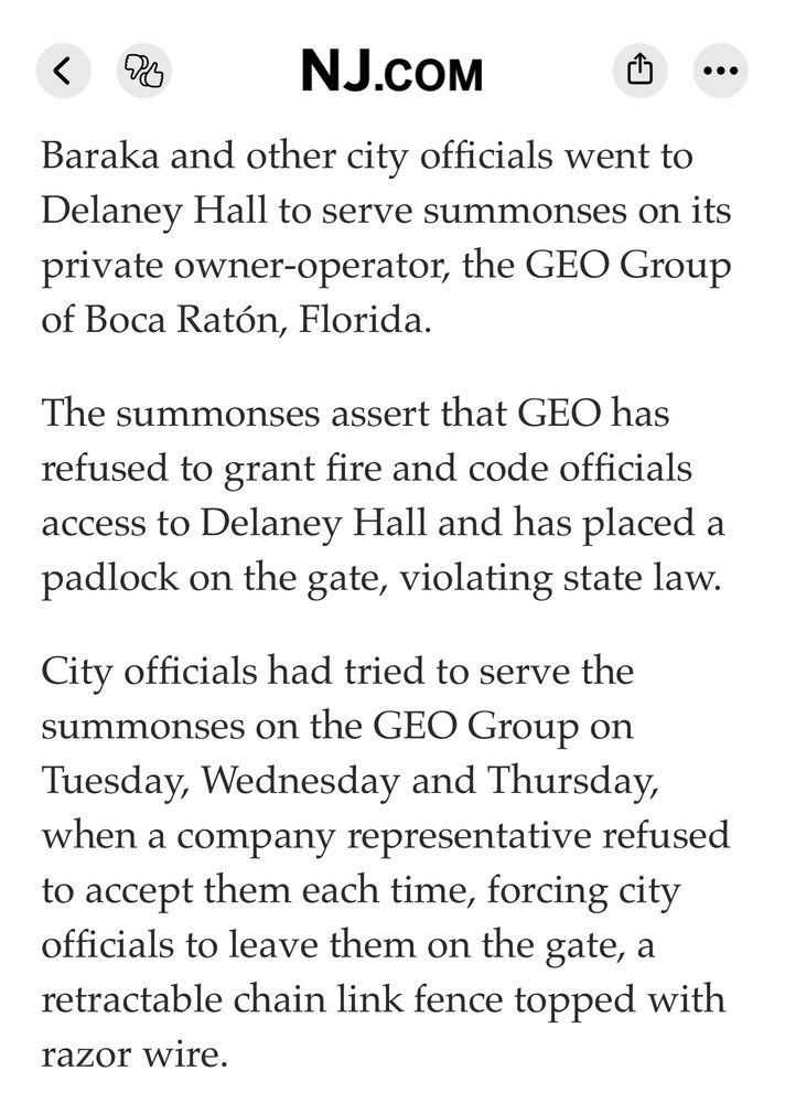 Excerpt from a news article on NJ.com. Text reads: "Baraka and other city officials went to Delaney Hall to serve summonses on its private owner-operator, the GEO Group of Boca Ratón, Florida.

The summonses assert that GEO has refused to grant fire and code officials access to Delaney Hall and has placed a padlock on the gate, violating state law.

City officials had tried to serve the summonses on the GEO Group on Tuesday, Wednesday and Thursday, when a company representative refused to accept them each time, forcing city officials to leave them on the gate, a retractable chain link fence topped with razor wire."