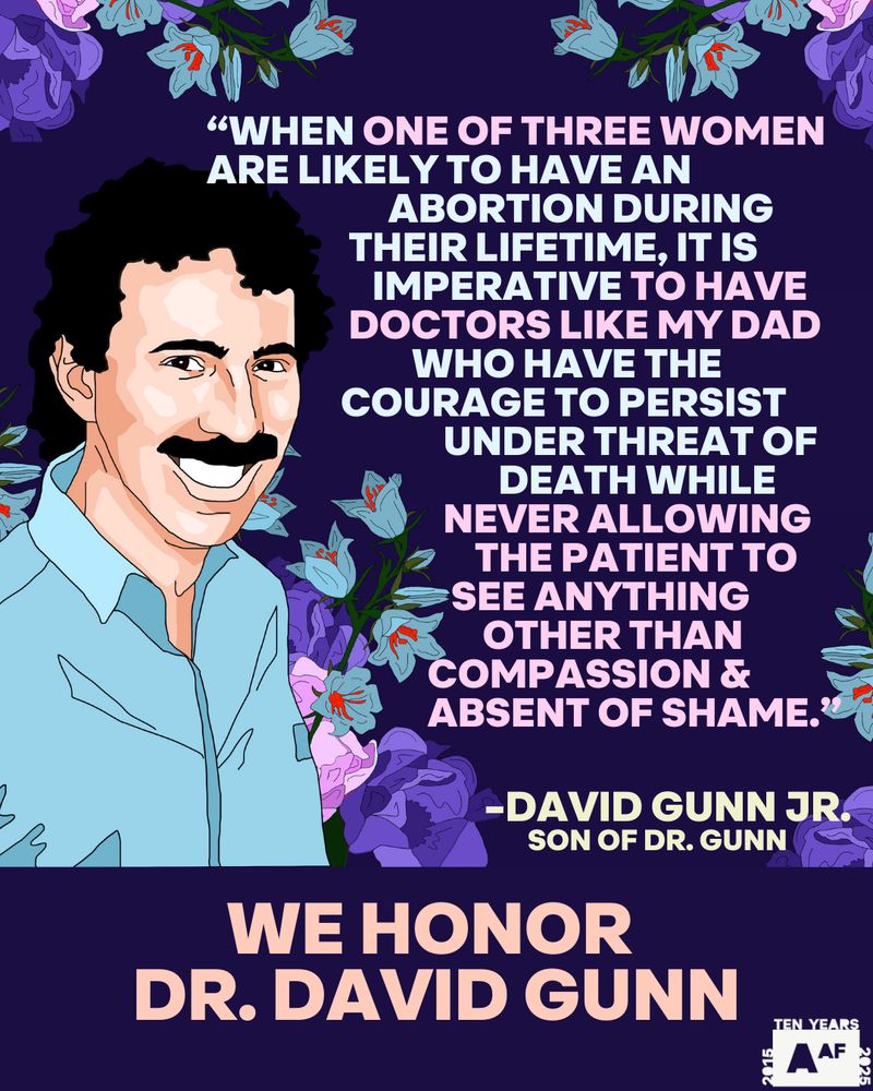 A digital illustration features Dr. David Gunn, depicted as a smiling man with a mustache wearing a light blue shirt. The background consists of a floral pattern in shades of purple and blue. A quote from his son, David Gunn Jr., is displayed in white and pink text, emphasizing the courage of doctors providing abortions despite threats. At the bottom, large bold text reads, "WE HONOR DR. DAVID GUNN." The Abortion Access Front (AAF) logo is in the lower right corner.