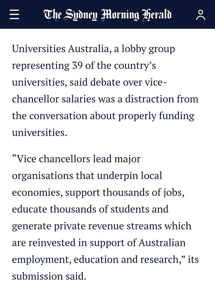 Universities Australia, a lobby group representing 39 of the country’s universities, said debate over vice-chancellor salaries was a distraction from the conversation about properly funding universities.

“Vice chancellors lead major organisations that underpin local economies, support thousands of jobs, educate thousands of students and generate private revenue streams which are reinvested in support of Australian employment, education and research,” its submission said.