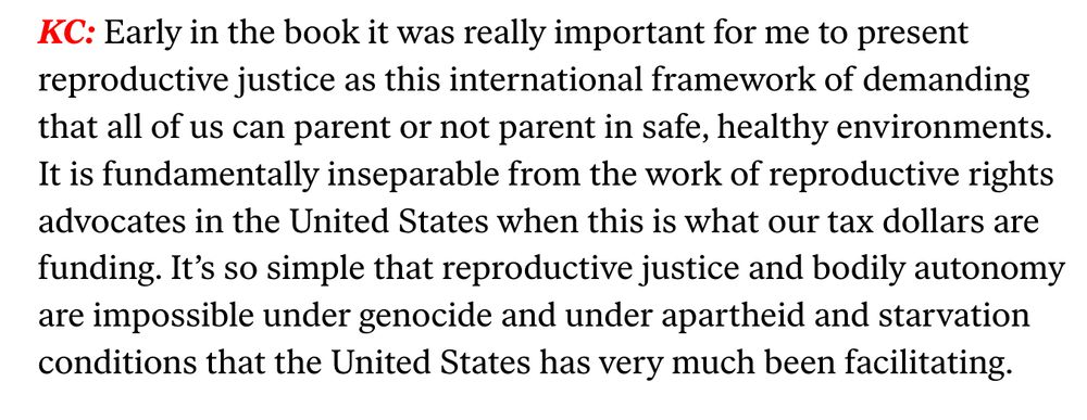 Early in the book it was really important for me to present reproductive justice as this international framework of demanding that all of us can parent or not parent in safe, healthy environments. It is fundamentally inseparable from the work of reproductive rights advocates in the United States when this is what our tax dollars are funding. It’s so simple that reproductive justice and bodily autonomy are impossible under genocide and under apartheid and starvation conditions that the United States has very much been facilitating.