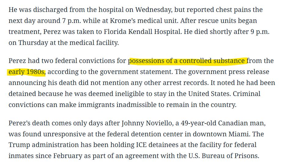 He was discharged from the hospital on Wednesday, but reported chest pains the next day around 7 p.m. while at Krome’s medical unit. After rescue units began treatment, Perez was taken to Florida Kendall Hospital. He died shortly after 9 p.m. on Thursday at the medical facility. Perez had two federal convictions for possessions of a controlled substance from the early 1980s, according to the government statement. The government press release announcing his death did not mention any other arrest records. It noted he had been detained because he was deemed ineligible to stay in the United States. Criminal convictions can make immigrants inadmissible to remain in the country. Perez’s death comes only days after Johnny Noviello, a 49-year-old Canadian man, was found unresponsive at the federal detention center in downtown Miami. The Trump administration has been holding ICE detainees at the facility for federal inmates since February as part of an agreement with the U.S. Bureau of Prisons. Read more at: https://www.miamiherald.com/news/local/immigration/article309702105.html#storylink=cpy