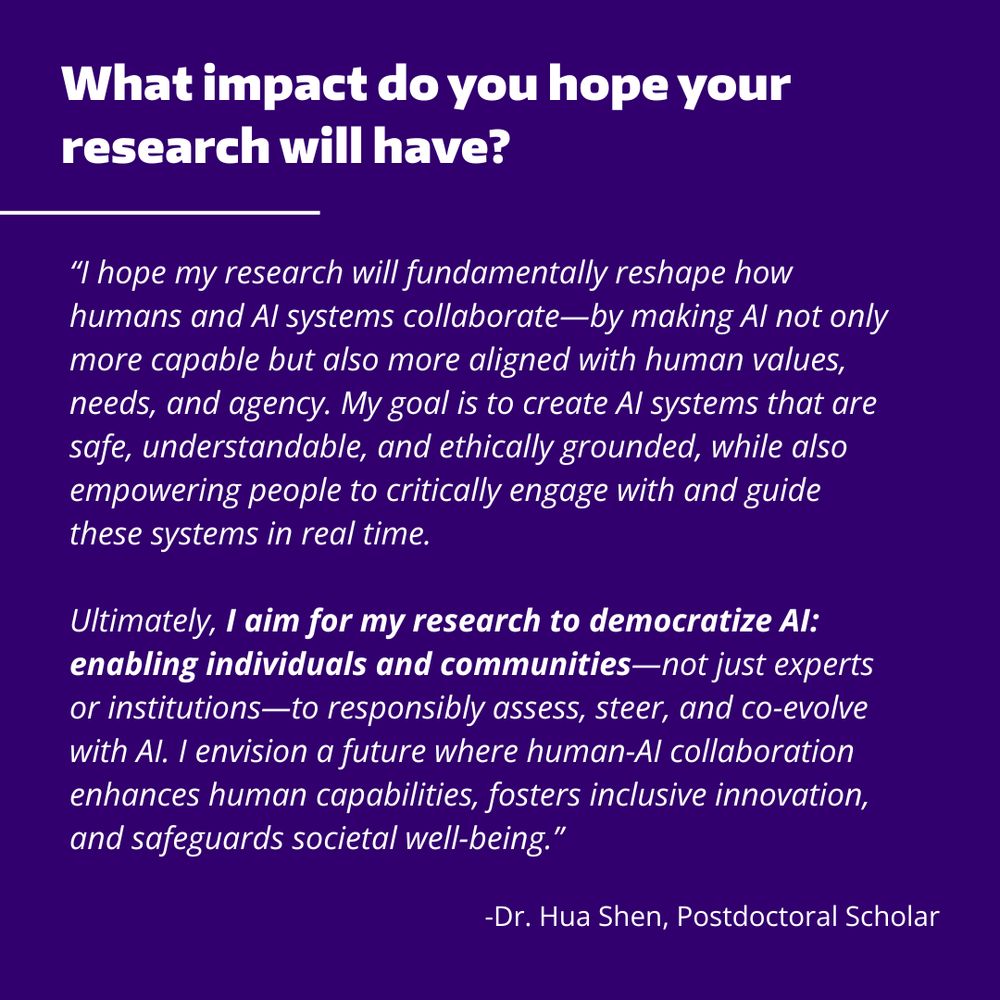 Purple background with the text "What impact do you hope your research will have?" at the top, followed by the text "“I hope my research will fundamentally reshape how humans and AI systems collaborate—by making AI not only more capable but also more aligned with human values, needs, and agency. My goal is to create AI systems that are safe, understandable, and ethically grounded, while also empowering people to critically engage with and guide these systems in real time.

Ultimately, I aim for my research to democratize AI: enabling individuals and communities—not just experts or institutions—to responsibly assess, steer, and co-evolve with AI. I envision a future where human-AI collaboration enhances human capabilities, fosters inclusive innovation, and safeguards societal well-being.”