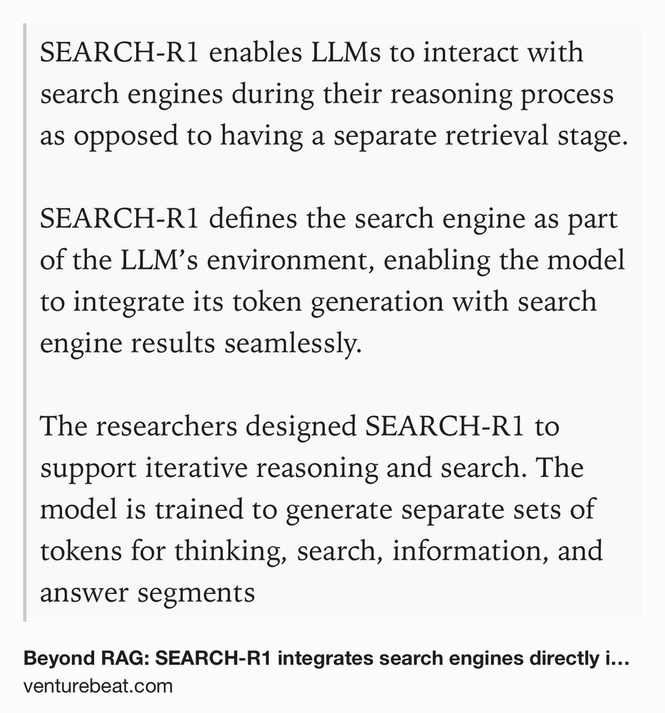 Text Shot: SEARCH-R1 enables LLMs to interact with search engines during their reasoning process as opposed to having a separate retrieval stage.

SEARCH-R1 defines the search engine as part of the LLM’s environment, enabling the model to integrate its token generation with search engine results seamlessly. 

The researchers designed SEARCH-R1 to support iterative reasoning and search. The model is trained to generate separate sets of tokens for thinking, search, information, and answer segments