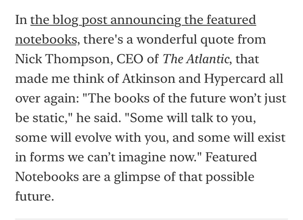 In the blog post announcing the featured notebooks, there's a wonderful quote from Nick Thompson, CEO of The Atlantic, that made me think of Atkinson and Hypercard all over again: "The books of the future won't just be static," he said. "Some will talk to you, some will evolve with you, and some will exist in forms we can't imagine now." Featured Notebooks are a glimpse of that possible future.