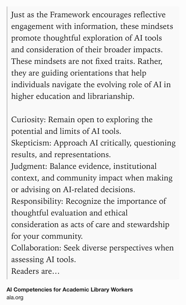 Text Shot: Just as the Framework encourages reflective engagement with information, these mindsets promote thoughtful exploration of AI tools and consideration of their broader impacts. These mindsets are not fixed traits. Rather, they are guiding orientations that help individuals navigate the evolving role of AI in higher education and librarianship.

Curiosity: Remain open to exploring the potential and limits of AI tools.
Skepticism: Approach AI critically, questioning results, and representations.
Judgment: Balance evidence, institutional context, and community impact when making or advising on AI-related decisions.
Responsibility: Recognize the importance of thoughtful evaluation and ethical consideration as acts of care and stewardship for your community.
Collaboration: Seek diverse perspectives when assessing AI tools.
Readers are encouraged to reflect on and adapt these mindsets and use them as a foundation for responsible, human-centered engagement with AI technologies.
