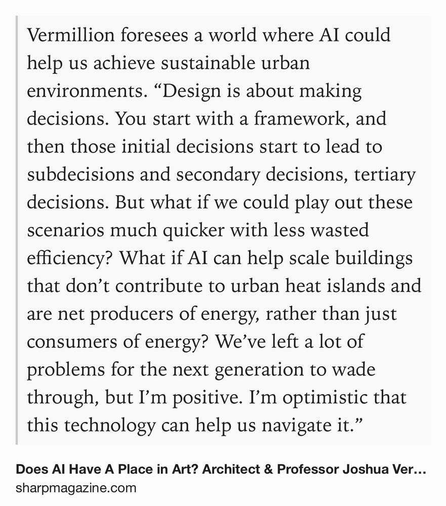 Text Shot: Vermillion foresees a world where AI could help us achieve sustainable urban environments. “Design is about making decisions. You start with a framework, and then those initial decisions start to lead to subdecisions and secondary decisions, tertiary decisions. But what if we could play out these scenarios much quicker with less wasted efficiency? What if AI can help scale buildings that don’t contribute to urban heat islands and are net producers of energy, rather than just consumers of energy? We’ve left a lot of problems for the next generation to wade through, but I’m positive. I’m optimistic that this technology can help us navigate it.”