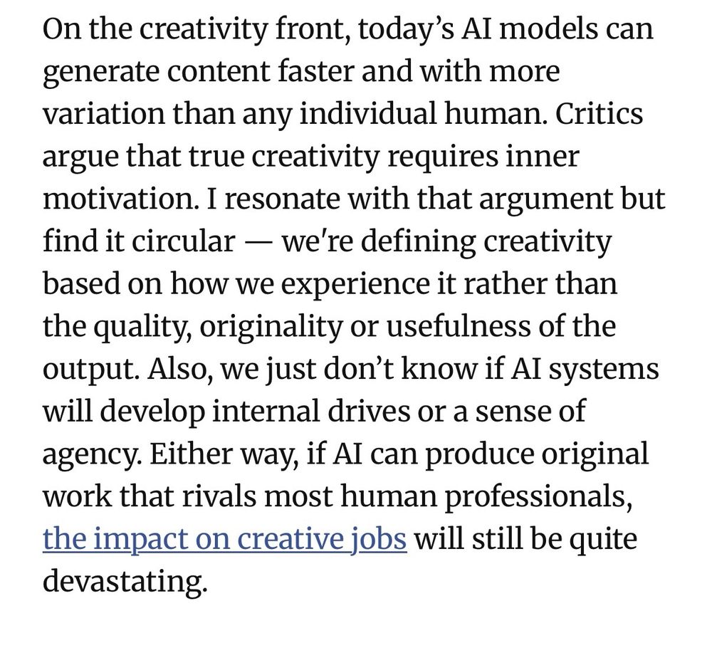On the creativity front, today's Al models can generate content faster and with more variation than any individual human. Critics argue that true creativity requires inner motivation. I resonate with that argument but find it circular - we're defining creativity based on how we experience it rather than the quality, originality or usefulness of the output. Also, we just don't know if Al systems will develop internal drives or a sense of agency. Either way, if Al can produce original work that rivals most human professionals, the impact on creative jobs will still be quite devastating.