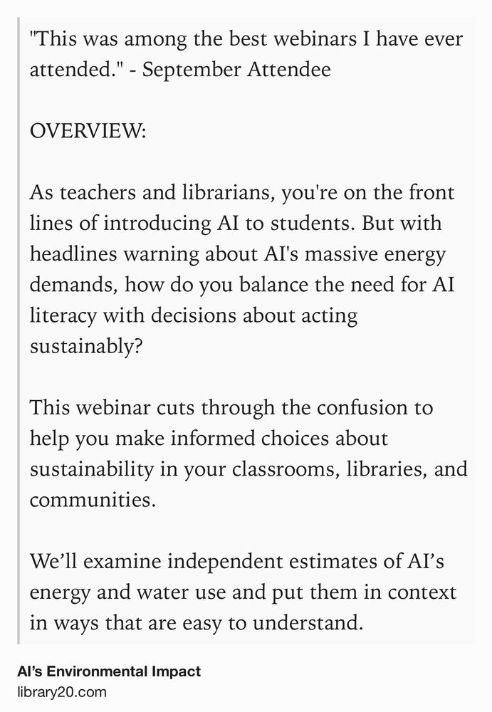 Text Shot: "This was among the best webinars I have ever attended." - September Attendee

OVERVIEW: 

As teachers and librarians, you're on the front lines of introducing AI to students. But with headlines warning about AI's massive energy demands, how do you balance the need for AI literacy with decisions about acting sustainably?

This webinar cuts through the confusion to help you make informed choices about sustainability in your classrooms, libraries, and communities.

We’ll examine independent estimates of AI’s energy and water use and put them in context in ways that are easy to understand.