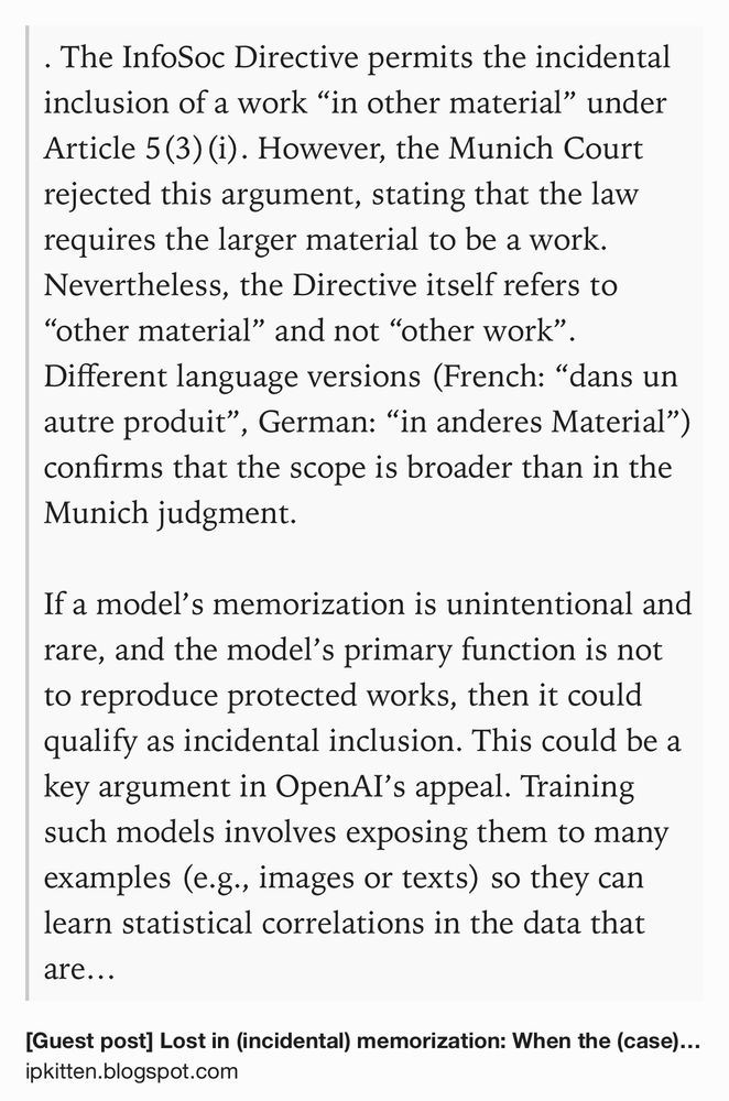 Text Shot: . The InfoSoc Directive permits the incidental inclusion of a work “in other material” under Article 5(3)(i). However, the Munich Court rejected this argument, stating that the law requires the larger material to be a work. Nevertheless, the Directive itself refers to “other material” and not “other work”. Different language versions (French: “dans un autre produit”, German: “in anderes Material”) confirms that the scope is broader than in the Munich judgment.

If a model’s memorization is unintentional and rare, and the model’s primary function is not to reproduce protected works, then it could qualify as incidental inclusion. This could be a key argument in OpenAI’s appeal. Training such models involves exposing them to many examples (e.g., images or texts) so they can learn statistical correlations in the data that are useful for performing a specific task. During training, the model makes predictions, measures the resulting error, and adjusts its internal parameters,…