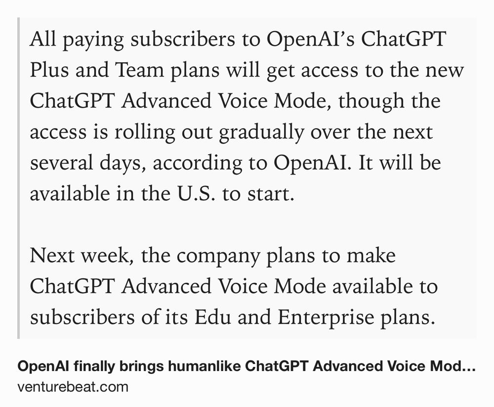 Text Shot: All paying subscribers to OpenAI’s ChatGPT Plus and Team plans will get access to the new ChatGPT Advanced Voice Mode, though the access is rolling out gradually over the next several days, according to OpenAI. It will be available in the U.S. to start.

Next week, the company plans to make ChatGPT Advanced Voice Mode available to subscribers of its Edu and Enterprise plans.