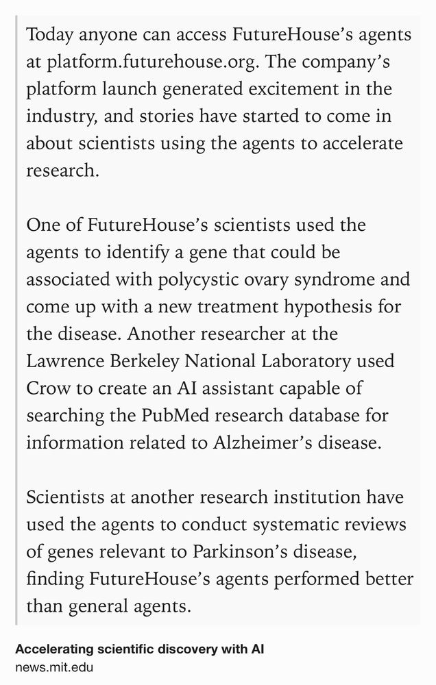 Text Shot: Today anyone can access FutureHouse’s agents at platform.futurehouse.org. The company’s platform launch generated excitement in the industry, and stories have started to come in about scientists using the agents to accelerate research.

One of FutureHouse’s scientists used the agents to identify a gene that could be associated with polycystic ovary syndrome and come up with a new treatment hypothesis for the disease. Another researcher at the Lawrence Berkeley National Laboratory used Crow to create an AI assistant capable of searching the PubMed research database for information related to Alzheimer’s disease.

Scientists at another research institution have used the agents to conduct systematic reviews of genes relevant to Parkinson’s disease, finding FutureHouse’s agents performed better than general agents.