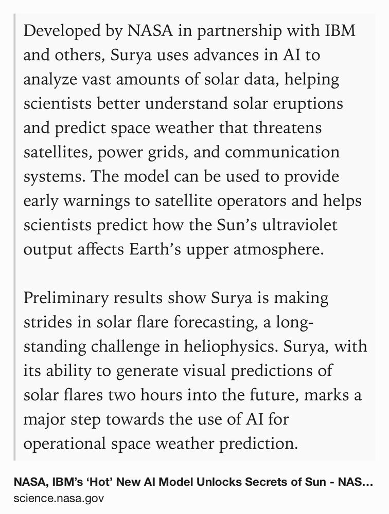 Text Shot: Developed by NASA in partnership with IBM and others, Surya uses advances in AI to analyze vast amounts of solar data, helping scientists better understand solar eruptions and predict space weather that threatens satellites, power grids, and communication systems. The model can be used to provide early warnings to satellite operators and helps scientists predict how the Sun’s ultraviolet output affects Earth’s upper atmosphere. Preliminary results show Surya is making strides in solar flare forecasting, a long-standing challenge in heliophysics. Surya, with its ability to generate visual predictions of solar flares two hours into the future, marks a major step towards the use of AI for operational space weather prediction.