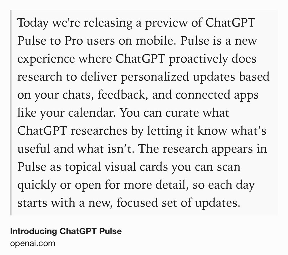 Text Shot: Today we're releasing a preview of ChatGPT Pulse to Pro users on mobile. Pulse is a new experience where ChatGPT proactively does research to deliver personalized updates based on your chats, feedback, and connected apps like your calendar. You can curate what ChatGPT researches by letting it know what’s useful and what isn’t. The research appears in Pulse as topical visual cards you can scan quickly or open for more detail, so each day starts with a new, focused set of updates.