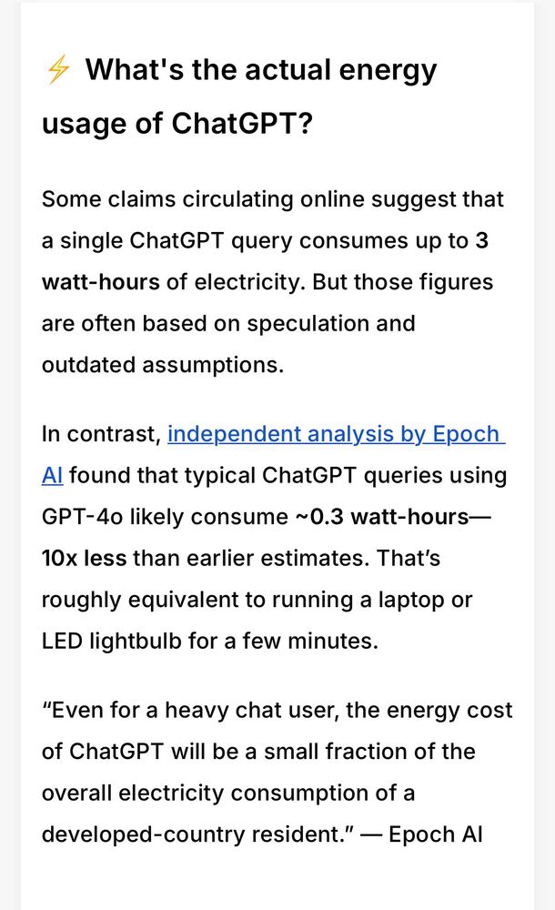 4 What's the actual energy usage of ChatGPT?
Some claims circulating online suggest that a single ChatGPT query consumes up to 3 watt-hours of electricity. But those figures are often based on speculation and outdated assumptions.
In contrast, independent analysis by Epoch Al found that typical ChatGPT queries using GPT-4o likely consume ~0.3 watt-hours— 10x less than earlier estimates. That's
roughly equivalent to running a laptop or
LED lightbulb for a few minutes.
"Even for a heavy chat user, the energy cost of ChatGPT will be a small fraction of the
overall electricity consumption of a developed-country resident." — Epoch Al