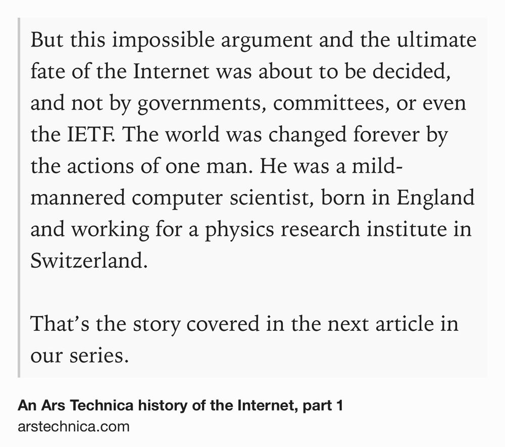 Text Shot: But this impossible argument and the ultimate fate of the Internet was about to be decided, and not by governments, committees, or even the IETF. The world was changed forever by the actions of one man. He was a mild-mannered computer scientist, born in England and working for a physics research institute in Switzerland. That’s the story covered in the next article in our series.
