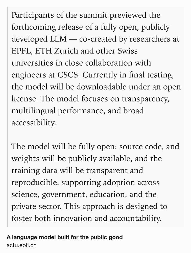 Text Shot: Participants of the summit previewed the forthcoming release of a fully open, publicly developed LLM — co-created by researchers at EPFL, ETH Zurich and other Swiss universities in close collaboration with engineers at CSCS. Currently in final testing, the model will be downloadable under an open license. The model focuses on transparency, multilingual performance, and broad accessibility.

The model will be fully open: source code, and weights will be publicly available, and the training data will be transparent and reproducible, supporting adoption across science, government, education, and the private sector. This approach is designed to foster both innovation and accountability.