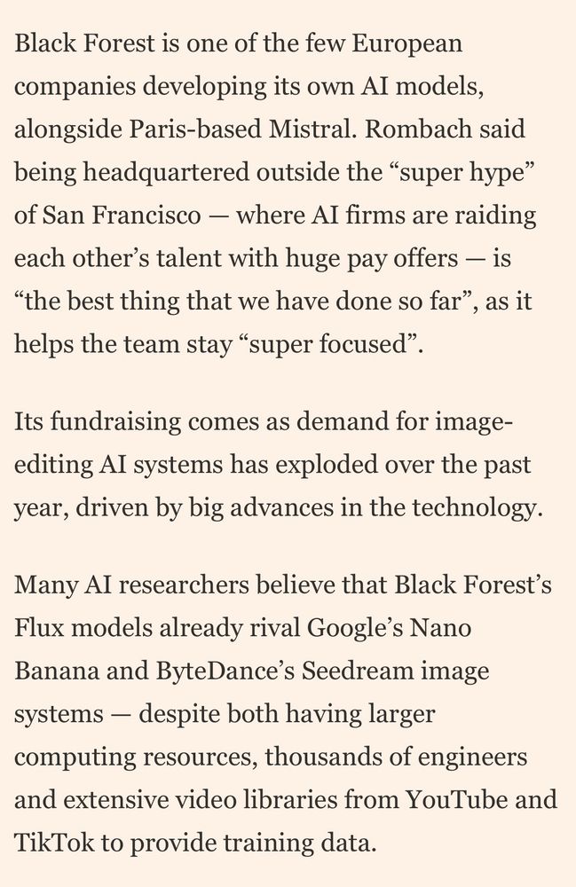 Black Forest is one of the few European companies developing its own Al models, alongside Paris-based Mistral. Rombach said being headquartered outside the "super hype" of San Francisco - where AI firms are raiding each other's talent with huge pay offers - is
"the best thing that we have done so far"
, as it
helps the team stay "super focused"
Its fundraising comes as demand for image-editing AI systems has exploded over the past year, driven by big advances in the technology.
Many Al researchers believe that Black Forest's Flux models already rival Google's Nano Banana and ByteDance's Seedream image systems - despite both having larger computing resources, thousands of engineers and extensive video libraries from YouTube and
TikTok to provide training data.