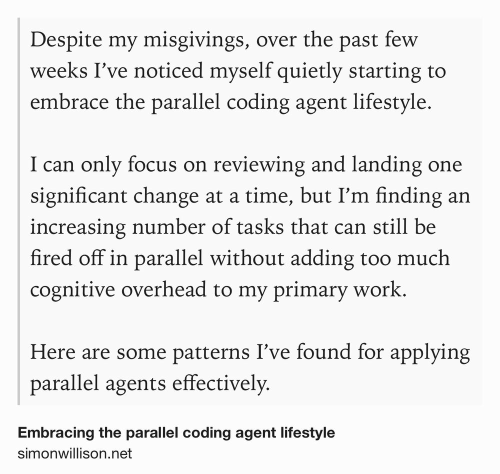 Text Shot: Despite my misgivings, over the past few weeks I’ve noticed myself quietly starting to embrace the parallel coding agent lifestyle.

I can only focus on reviewing and landing one significant change at a time, but I’m finding an increasing number of tasks that can still be fired off in parallel without adding too much cognitive overhead to my primary work.

Here are some patterns I’ve found for applying parallel agents effectively.