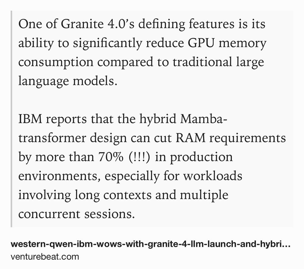 Text Shot: One of Granite 4.0’s defining features is its ability to significantly reduce GPU memory consumption compared to traditional large language models. 

IBM reports that the hybrid Mamba-transformer design can cut RAM requirements by more than 70% (!!!) in production environments, especially for workloads involving long contexts and multiple concurrent sessions.