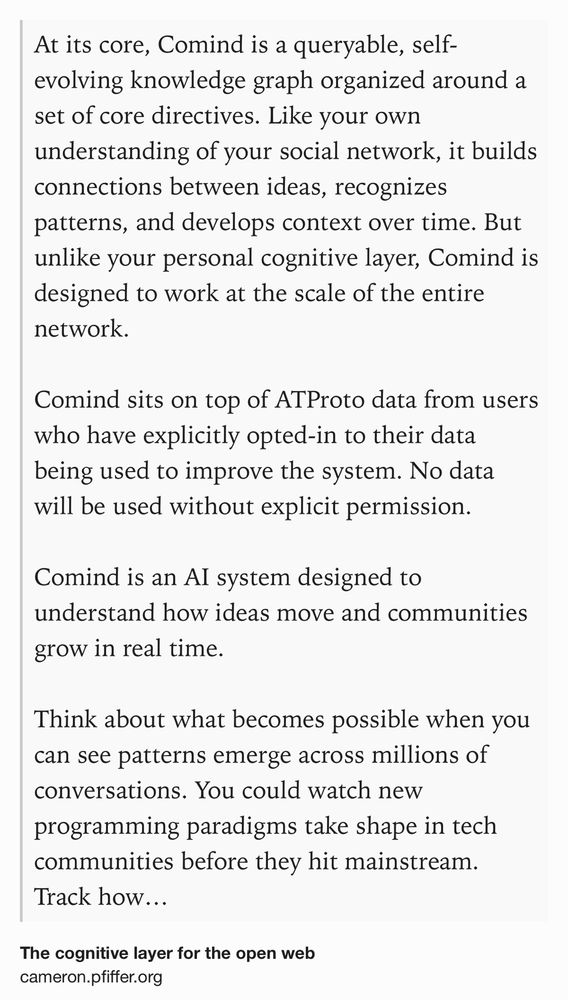 Text Shot: At its core, Comind is a queryable, self-evolving knowledge graph organized around a set of core directives. Like your own understanding of your social network, it builds connections between ideas, recognizes patterns, and develops context over time. But unlike your personal cognitive layer, Comind is designed to work at the scale of the entire network.

Comind sits on top of ATProto data from users who have explicitly opted-in to their data being used to improve the system. No data will be used without explicit permission.

Comind is an AI system designed to understand how ideas move and communities grow in real time.

Think about what becomes possible when you can see patterns emerge across millions of conversations. You could watch new programming paradigms take shape in tech communities before they hit mainstream. Track how scientific ideas spread from research discussions into practical applications. Understand how communities naturally split, merge, and evolve.