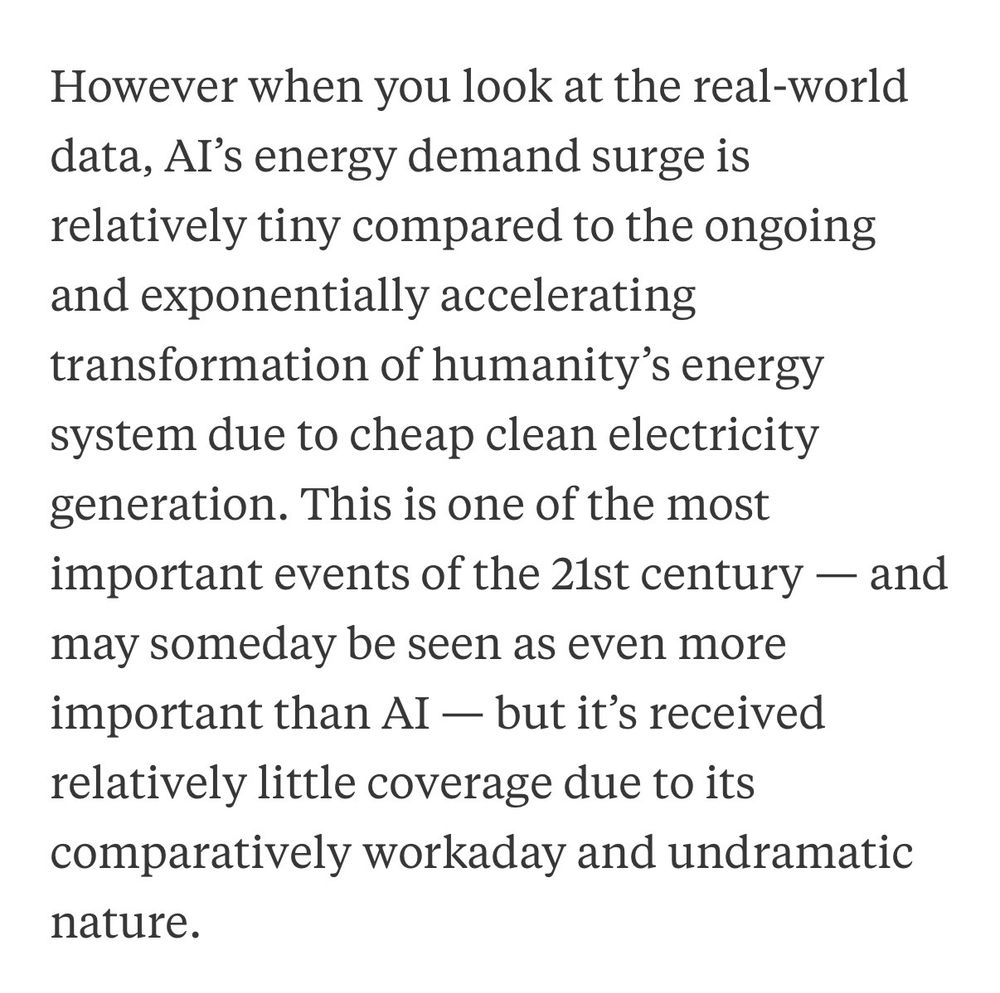 However when you look at the real-world data, Al's energy demand surge is relatively tiny compared to the ongoing and exponentially accelerating transformation of humanity's energy system due to cheap clean electricity generation. This is one of the most important events of the 21st century - and may someday be seen as even more important than AI — but it's received relatively little coverage due to its comparatively workaday and undramatic nature.