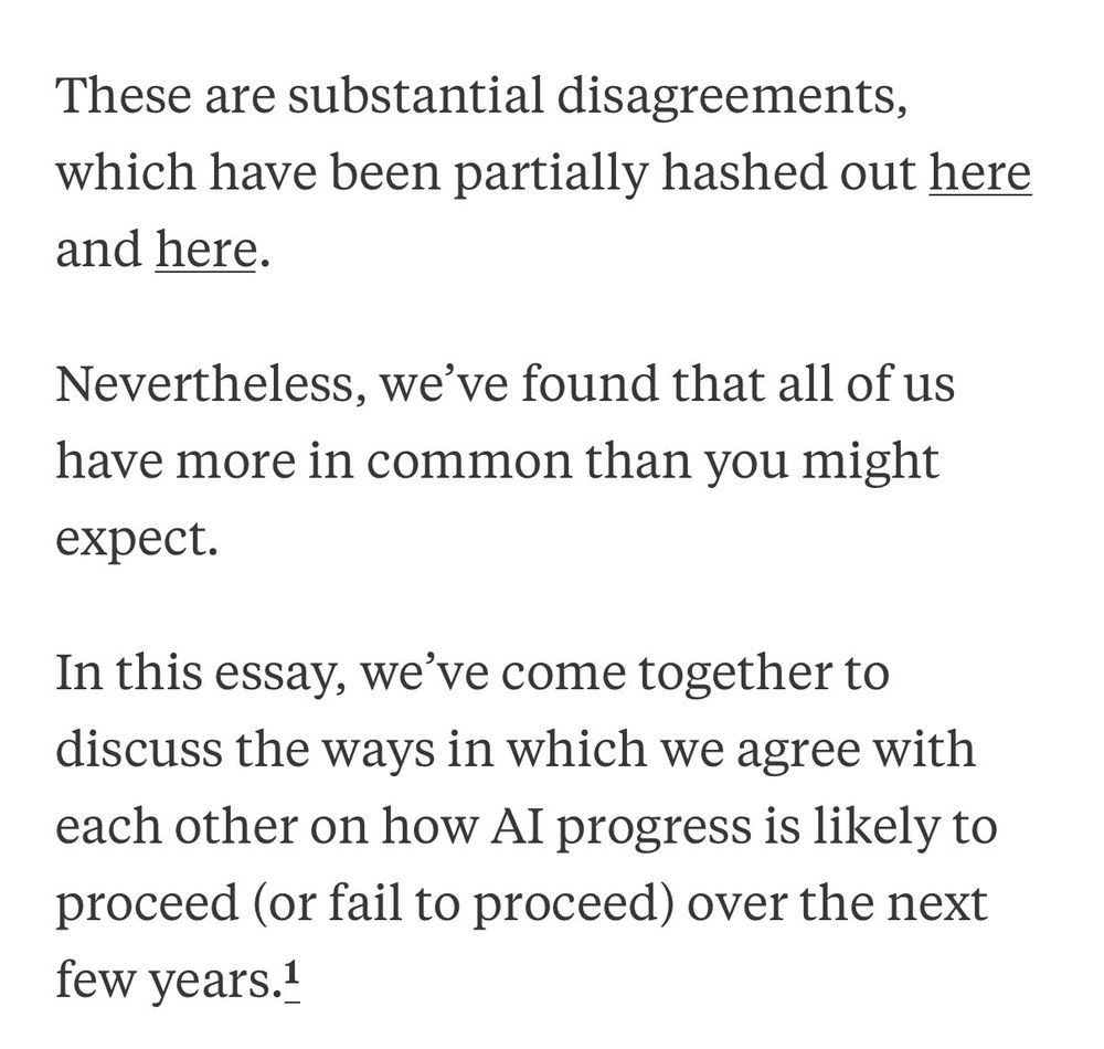 These are substantial disagreements, which have been partially hashed out here and here.
Nevertheless, we've found that all of us have more in common than you might
expect.
In this essay, we've come together to discuss the ways in which we agree with each other on how AI progress is likely to proceed (or fail to proceed) over the next few years.