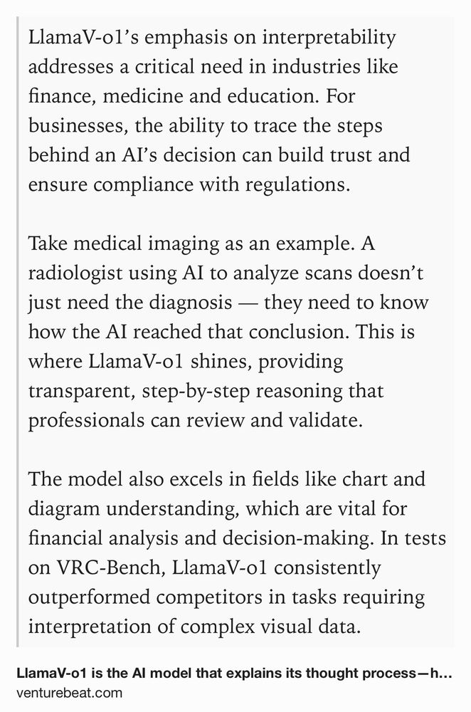 Text Shot: LlamaV-o1’s emphasis on interpretability addresses a critical need in industries like finance, medicine and education. For businesses, the ability to trace the steps behind an AI’s decision can build trust and ensure compliance with regulations.

Take medical imaging as an example. A radiologist using AI to analyze scans doesn’t just need the diagnosis — they need to know how the AI reached that conclusion. This is where LlamaV-o1 shines, providing transparent, step-by-step reasoning that professionals can review and validate.

The model also excels in fields like chart and diagram understanding, which are vital for financial analysis and decision-making. In tests on VRC-Bench, LlamaV-o1 consistently outperformed competitors in tasks requiring interpretation of complex visual data.