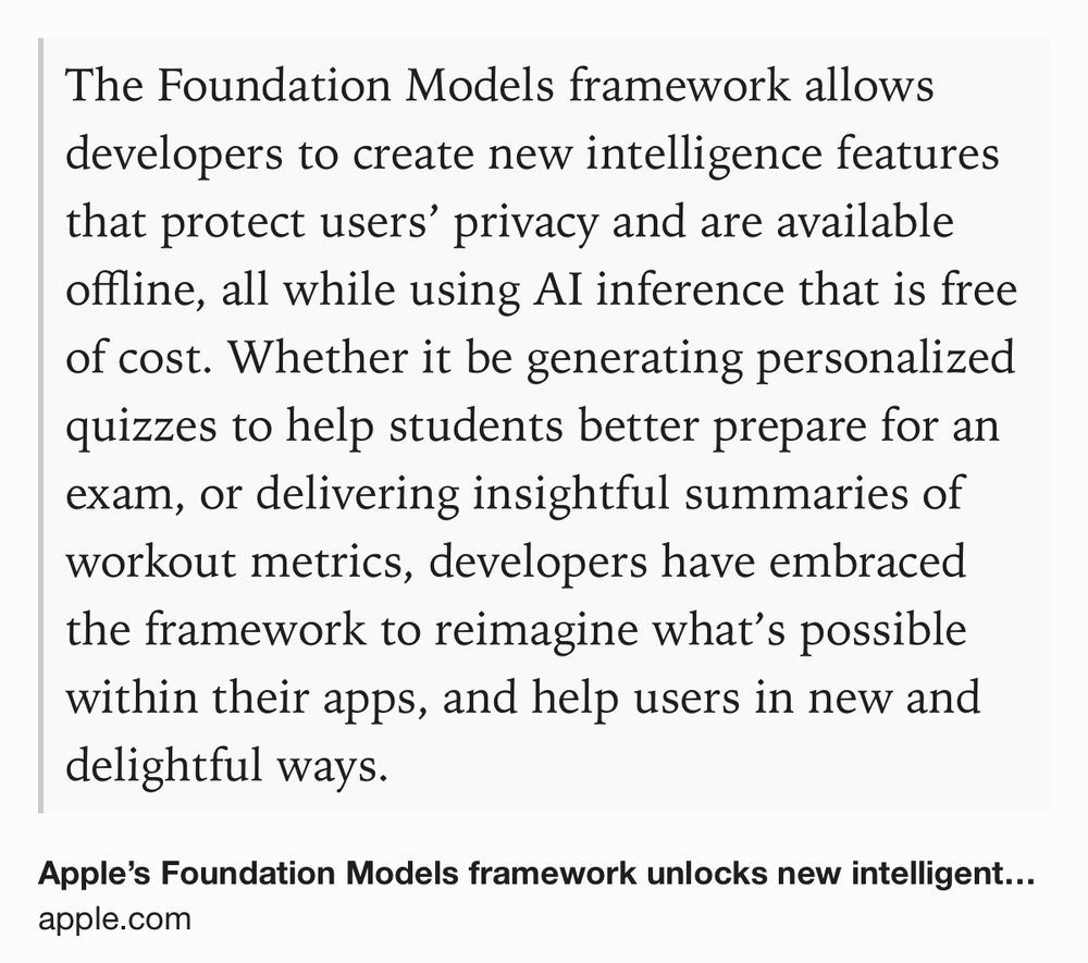 Text Shot: The Foundation Models framework allows developers to create new intelligence features that protect users’ privacy and are available offline, all while using AI inference that is free of cost. Whether it be generating personalized quizzes to help students better prepare for an exam, or delivering insightful summaries of workout metrics, developers have embraced the framework to reimagine what’s possible within their apps, and help users in new and delightful ways.