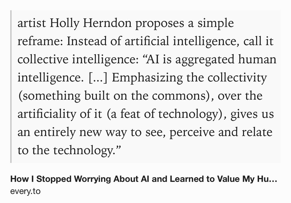 Text Shot: artist Holly Herndon proposes a simple reframe: Instead of artificial intelligence, call it collective intelligence: “AI is aggregated human intelligence. [...] Emphasizing the collectivity (something built on the commons), over the artificiality of it (a feat of technology), gives us an entirely new way to see, perceive and relate to the technology.”