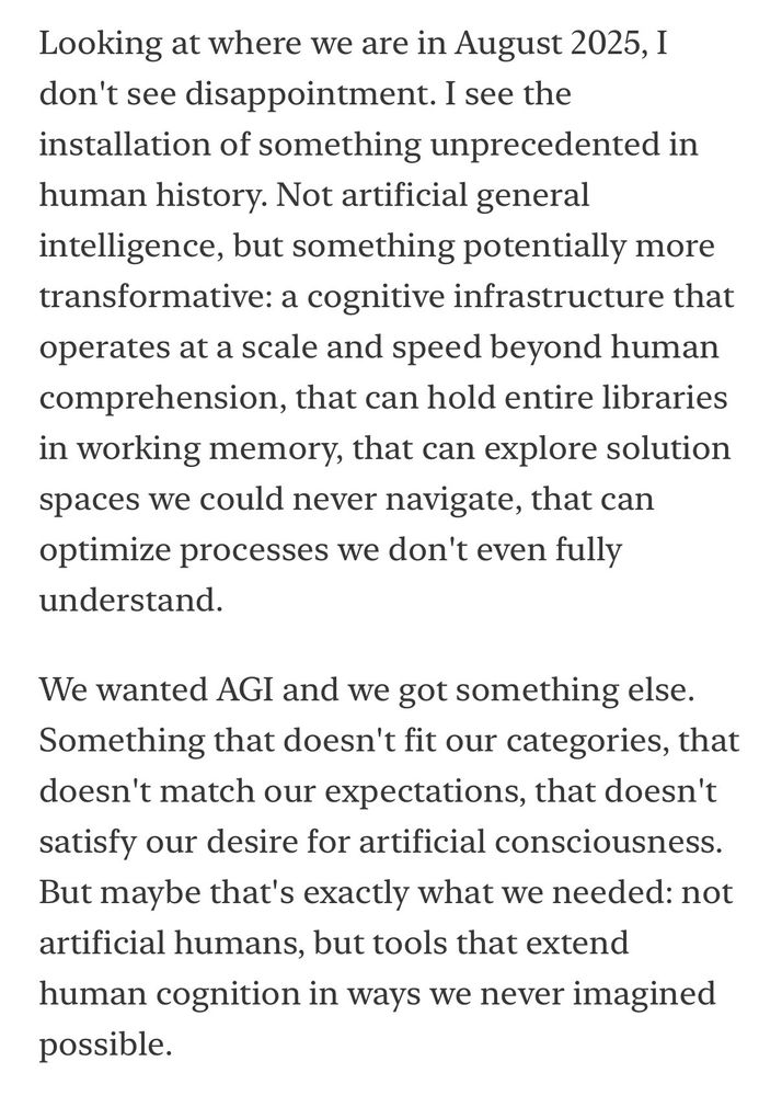 Looking at where we are in August 2025, 1 don't see disappointment. I see the installation of something unprecedented in human history. Not artificial general intelligence, but something potentially more transformative: a cognitive infrastructure that operates at a scale and speed beyond human comprehension, that can hold entire libraries in working memory, that can explore solution spaces we could never navigate, that can optimize processes we don't even fully understand.
We wanted AGI and we got something else.
Something that doesn't fit our categories, that doesn't match our expectations, that doesn't satisfy our desire for artificial consciousness.
But maybe that's exactly what we needed: not artificial humans, but tools that extend human cognition in ways we never imagined possible.