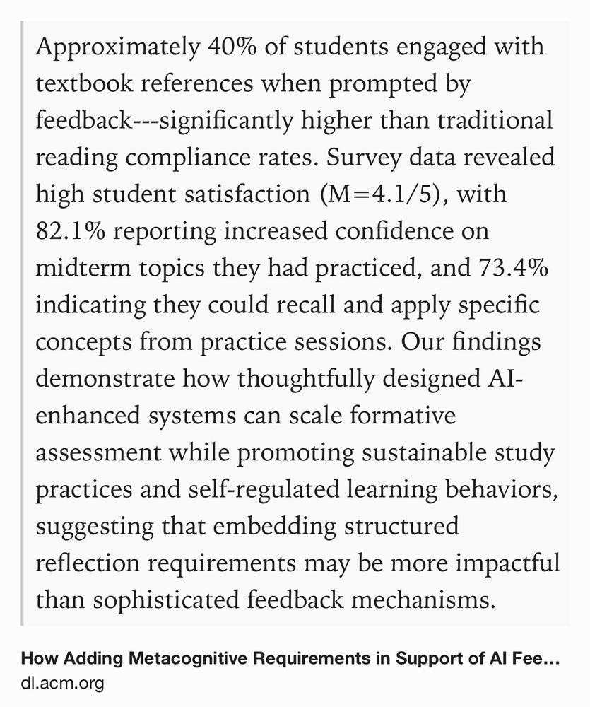 Text Shot: Approximately 40% of students engaged with textbook references when prompted by feedback---significantly higher than traditional reading compliance rates. Survey data revealed high student satisfaction (M=4.1/5), with 82.1% reporting increased confidence on midterm topics they had practiced, and 73.4% indicating they could recall and apply specific concepts from practice sessions. Our findings demonstrate how thoughtfully designed AI-enhanced systems can scale formative assessment while promoting sustainable study practices and self-regulated learning behaviors, suggesting that embedding structured reflection requirements may be more impactful than sophisticated feedback mechanisms.
