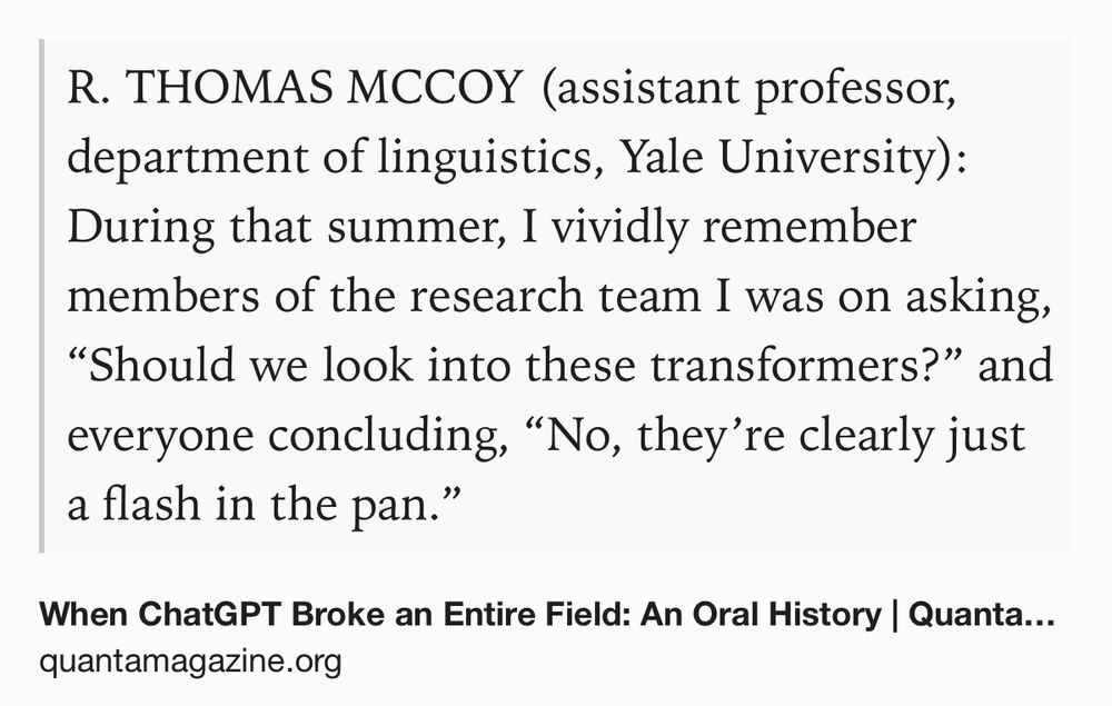 Text Shot: R. THOMAS MCCOY (assistant professor, department of linguistics, Yale University): During that summer, I vividly remember members of the research team I was on asking, “Should we look into these transformers?” and everyone concluding, “No, they’re clearly just a flash in the pan.”