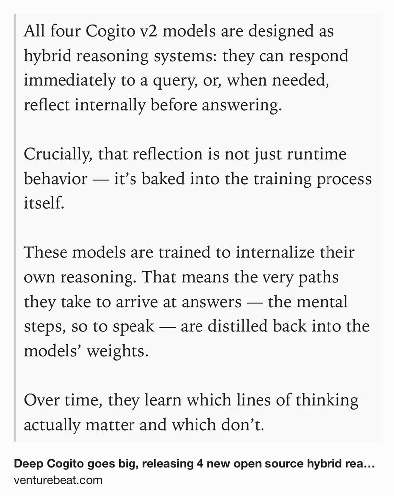 Text Shot: All four Cogito v2 models are designed as hybrid reasoning systems: they can respond immediately to a query, or, when needed, reflect internally before answering.

Crucially, that reflection is not just runtime behavior — it’s baked into the training process itself.

These models are trained to internalize their own reasoning. That means the very paths they take to arrive at answers — the mental steps, so to speak — are distilled back into the models’ weights.

Over time, they learn which lines of thinking actually matter and which don’t.