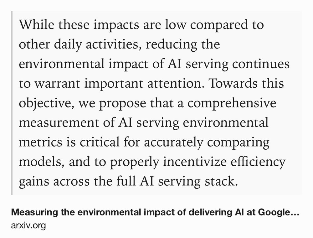 Text Shot: While these impacts are low compared to other daily activities, reducing the environmental impact of AI serving continues to warrant important attention. Towards this objective, we propose that a comprehensive measurement of AI serving environmental metrics is critical for accurately comparing models, and to properly incentivize efficiency gains across the full AI serving stack.