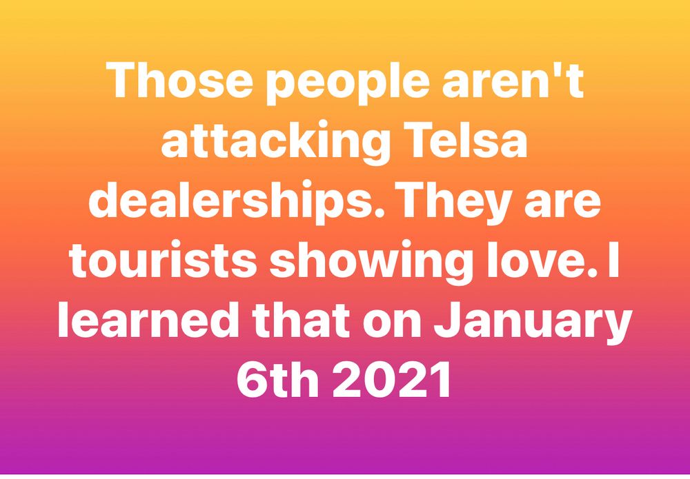 Those people aren't attacking Telsa dealerships. They are tourists showing love. I learned that on January 6th 2021