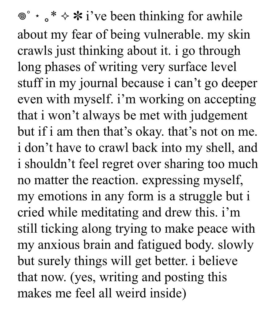 i’ve been thinking for awhile about my fear of being vulnerable. my skin crawls just thinking about it. i go through long phases of writing very surface level stuff in my journal because i can’t go deeper even with myself. i’m working on accepting that i won’t always be met with judgement but if i am then that’s okay. that’s not on me. i don’t have to crawl back into my shell, and i shouldn’t feel regret over sharing too much no matter the reaction. expressing myself, my emotions in any form is a struggle but i cried while meditating and drew this. i’m still ticking along trying to make peace with my anxious brain and fatigued body. slowly but surely things will get better. i believe that now. (yes, writing and posting this makes me feel all weird inside)