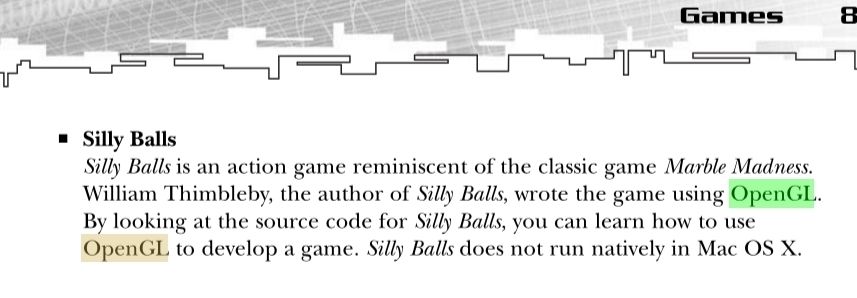 Silly Balls is an action game reminiscent of the classic game Marble Madness.
William Thimbleby, the author of Silly Balls, wrote the game using OpenGL.
By looking at the source code for Silly Balls, you can learn how to use OpenGL to develop a game. Silly Balls does not run natively in Mac OS X.