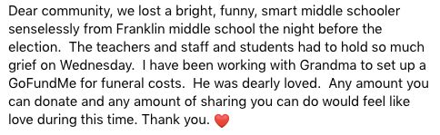 Dear community, we lost a bright, funny, smart middle schooler senselessly from Franklin middle school the night before the election.  The teachers and staff and students had to hold so much grief on Wednesday.  I have been working with Grandma to set up a GoFundMe for funeral costs.  He was dearly loved.  Any amount you can donate and any amount of sharing you can do would feel like love during this time. Thank you. ❤️