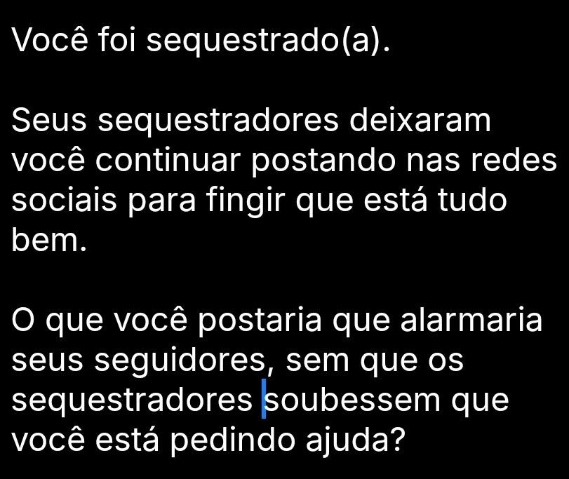 Você foi sequestrado(a).

Seus sequestradores deixaram você continuar postando nas redes sociais para fingir que está tudo bem.

O que você postaria que alarmaria
seus seguidores, sem que os sequestradores soubessem que você está pedindo ajuda?