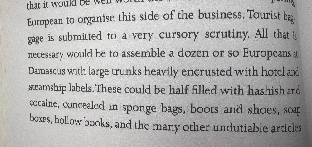 that it would be wen wor
European to organise this side of the business. Tourist baggage is submitted to a very cursory scrutiny. All that is necessary would be to assemble a dozen or so Europeans at Damascus with large trunks heavily encrusted with hotel and steamship labels. These could be half filled with hashish and cocaine, concealed in sponge bags, boots and shoes, soap boxes, hollow books, and the many other undutiable articles