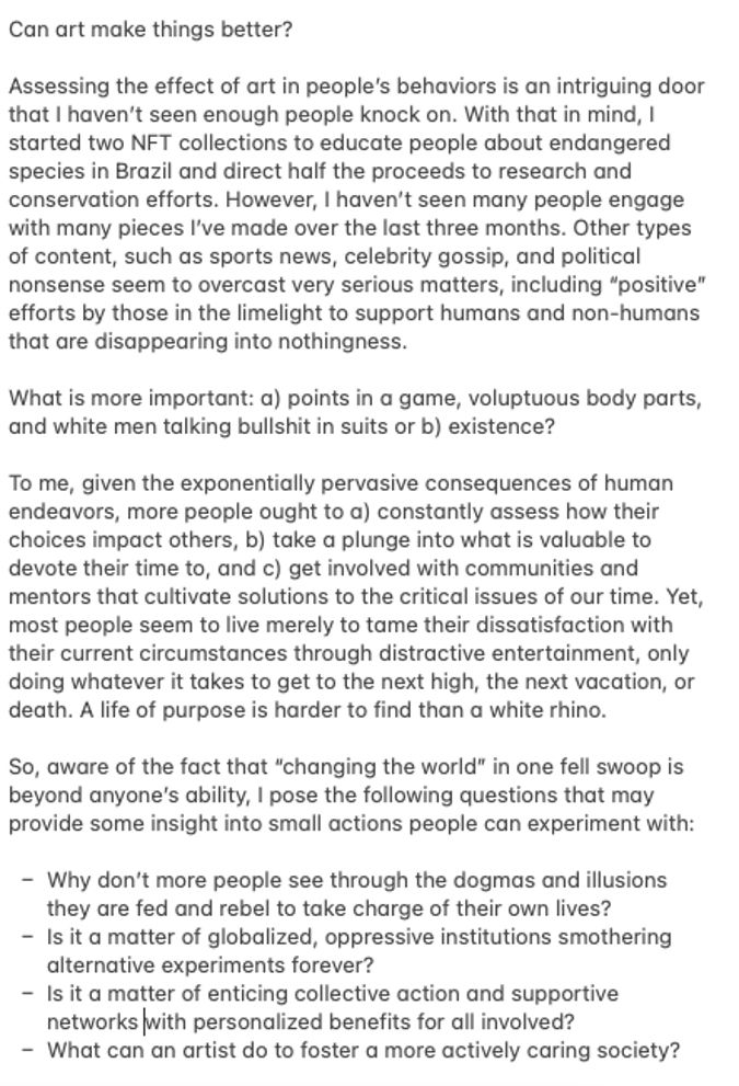 Can art make things better?
Assessing the effect of art in people's behaviors is an intriguing door that I haven't seen enough people knock on. With that in mind, I started two NFT collections to educate people about endangered species in Brazil and direct half the proceeds to research and conservation efforts. However, I haven't seen many people engage with many pieces l've made over the last three months. Other types of content, such as sports news, celebrity gossip, and political nonsense seem to overcast very serious matters, including "positive" efforts by those in the limelight to support humans and non-humans that are disappearing into nothingness.
What is more important: a) points in a game, voluptuous body parts, and white men talking bullshit in suits or b) existence?
To me, given the exponentially pervasive consequences of human endeavors, more people ought to a) constantly assess how their choices impact others, b) take a plunge into what is valuable to devote their time to, and c) get involved with communities and mentors that cultivate solutions to the critical issues of our time. Yet, most people seem to live merely to tame their dissatisfaction with their current circumstances through distractive entertainment, only doing whatever it takes to get to the next high, the next vacation, or death. A life of purpose is harder to find than a white rhino.
So, aware of the fact that "changing the world" in one fell swoop is beyond anyone's ability, I pose the following questions that may provide some insight into small actions people can experiment with:
- Why don't more people see through the dogmas and illusions they are fed and rebel to take charge of their own lives?
- Is it a matter of globalized, oppressive institutions smothering alternative experiments forever?
- Is it a matter of enticing collective action and supportive networks with personalized benefits for all involved?
- What can an artist do to foster a more actively caring society?