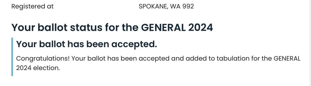 Screen shot of Ballot Status for the 2024 General Election for Washington State. Washington State will provide the status at the linked web page.

My ballot status is Accepted, so that means my ballot is valid and will be counted.

I’ve blanked out identifying information in the screen shot.


Full Text in screen shot: Registered at (blank space) Spokane, WA 992 (blank space)

Your ballot status for GENERAL 2024
Your Ballot has been accepted.
Congratulations! Your ballot has been accepted and added to tabulation for the General 2024 election.