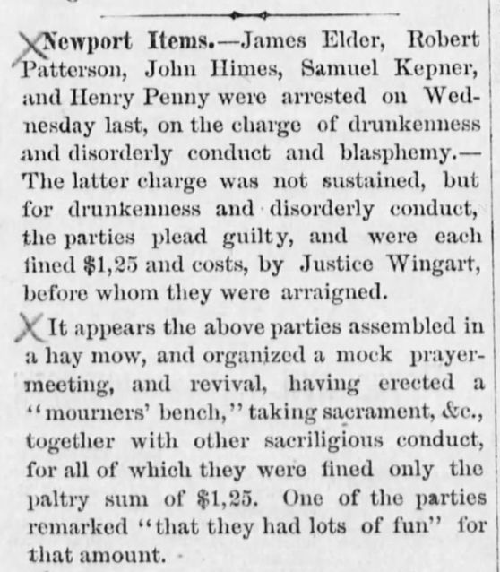 Newport Items.-James Elder, Robert
Patterson, John Himes, Samuel Kepner,
and Henry Penny were arrested on Wed-
nesday last, on the charge of drunkenness
and disorderly conduct and blasphemy.-
The latter charge was not sustained, but
for drunkenness and disorderly conduct,
the parties plead guilty, and were each
fined $1,25 and costs, by Justice Wingart,
before whom they were arraigned.
X It appears the above parties assembled in
a hay mow, and organized a mock prayer-
meeting, and revival, having erected a
"mourners' bench," taking sacrament, &e.,
together with other sacrilegious conduct,
for all of which they were fined only the
paltry sum of $1,25. One of the parties
remarked "that they had lots of fun" for
that amount. -