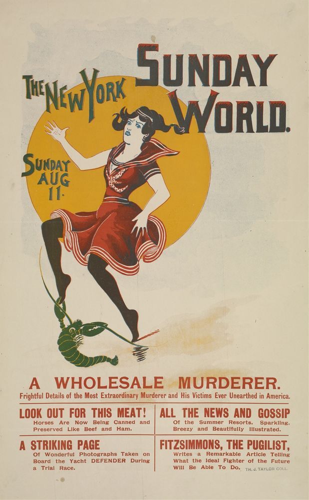new york sunday world illustrated cover
august 11
illustration of a woman in a bathing costume with a large sun behind her attempting to escape the aggressive affections of a green lobster
text:
A WHOLESALE MURDERER.
Frightful Details of the Most Extraordinary Murderer and His Victims Ever Unearthed in America
LOOK OUT FOR THIS MEAT!
Horses Are Now Being Canned and
Preserved Like Beef and
Ham.
A STRIKING PAGE
Of Wonderful Photographs Taken
on
Board
the
Yacht
DEFENDER
During
ALL THE NEWS AND GOSSIF
Of the Summer Resorts.
Breezy and
Sparkling
Beautifully Illustrated.
FITZSIMMONS, THE PUGILIST
Writes a
Remarkable
Article
Tellin;
What the Ideal Fighter
of the
Future will be able to do
