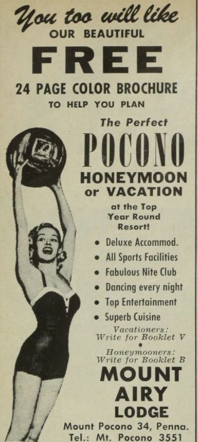 photo of a woman in a bathing suit jumping to catch a large ball
You too will like
OUR BEAUTIFUL
FREE
24 PAGE COLOR BROCHURE
TO HELP YOU PLAN
The Perfect
POCONO
HONEYMOON
or VACATION
at the Top
Year Round
Resort!
• Deluxe Accommod.
• All Sports Facilities
• Fabulous Nite Club
• Dancing every night
• Top Entertainment
• Superb Cuisine
Vacationers:
Write for Booklet V
Honeymooners:
Write for Booklet B
MOUNT
AIRY
LODGE
Mount Pocono 34, Penna.
Tel.: Mt. Pocono 3551