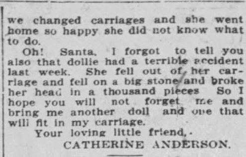 we changed carriages and she went home so happy she did not know what to do.
Oh! Santa, I forgot to tell you also that dollie had a terrible accident last week. She fell out of her car- riage and fell on a big stone and broke her head in a thousand pieces So I hope you will not forget me and bring me another doll and one that will fit in my carriage.
Your loving little friend,.
CATHERINE ANDERSON.