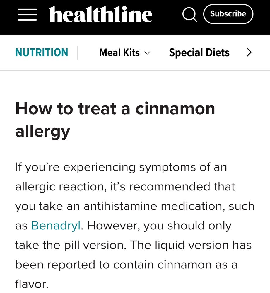 How to treat a cinnamon
allergy

If you're experiencing symptoms of an
allergic reaction, it's recommended that
you take an antihistamine medication, such
as Benadryl. However, you should only
take the pill version. The liquid version has
been reported to contain cinnamon as a
flavor.