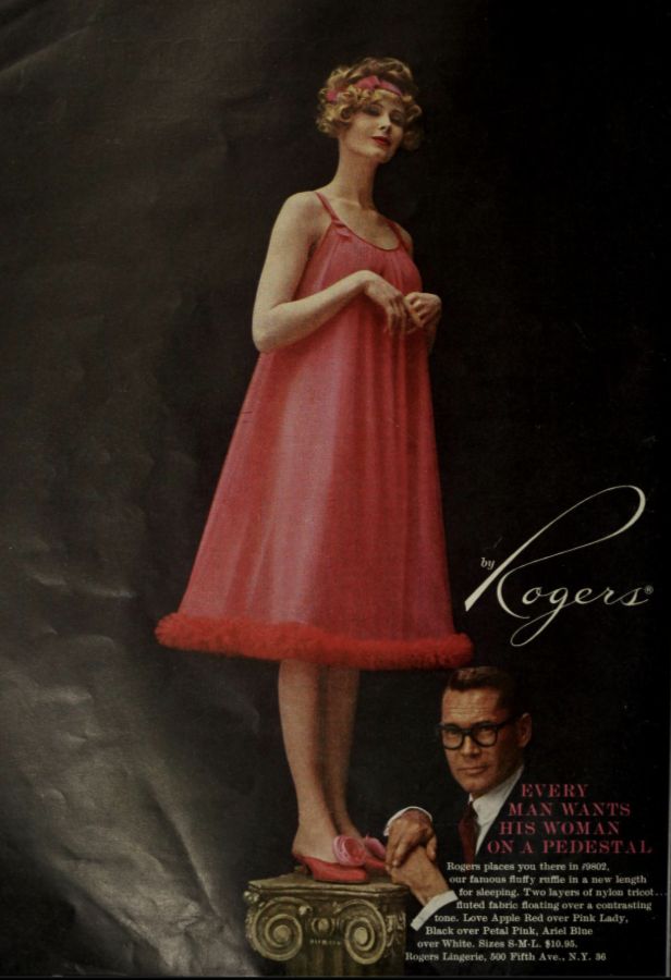 EVERY
MAN WANTS
HIS WOMAN
ON A PEDESTAL
Rogers places you there in #9802,
our famous fluffy ruffle in a new length
for sleeping. Two layers of nylon tricot..
fluted fabric floating over a contrasting
tone. Love Apple Red over Pink Lady,
Black over Petal Pink, Ariel Blue
over White. Sizes S-M-L. $10.95.
Rogers Lingerie, 500 Fifth Ave., N.Y. 36