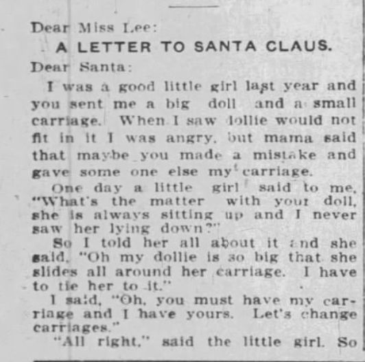 Dear Miss Lee:
A LETTER TO SANTA CLAUS.
Dear Santa:
I was à good little girl last year and you sent me a big doll and a small carriage. When I saw dollie would not fit in it I was angry, but mama said that maybe you made a mistake and gave some one else my carriage.
One day a little girl said to me, "What's the matter with your doll, she is always sitting up and I never saw her lying down?"
So I told her all about it and she said, "Oh my dollie is 30 big that she slides all around her carriage. I have to tie her to it."
I said, "Oh, you must have my car- riage and I have yours. Let's change carriages."
"All right," said the little girl. So
